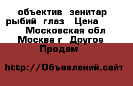 объектив  зенитар  рыбий  глаз › Цена ­ 6 000 - Московская обл., Москва г. Другое » Продам   